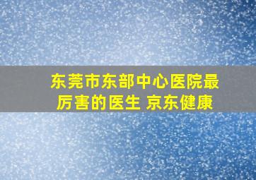 东莞市东部中心医院最厉害的医生 京东健康